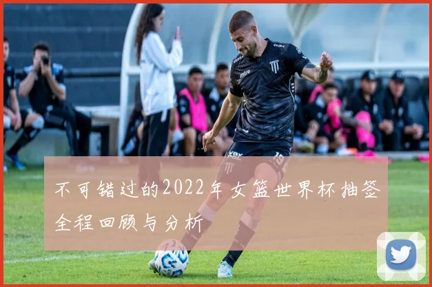 不可错过的2022年女篮世界杯抽签全程回顾与分析