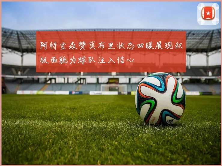 阿特金森赞莫布里状态回暖展现积极面貌为球队注入信心